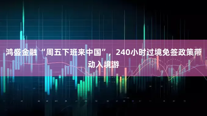 鸿盛金融 “周五下班来中国”，240小时过境免签政策带动入境游
