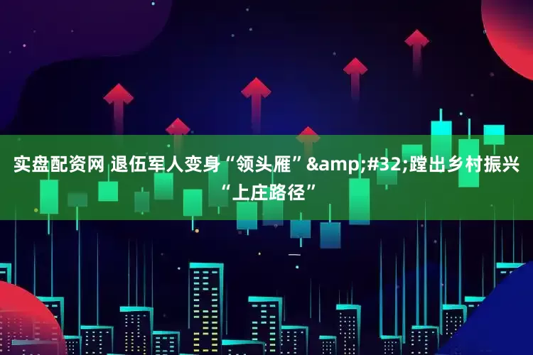 实盘配资网 退伍军人变身“领头雁”&#32;蹚出乡村振兴“上庄路径”