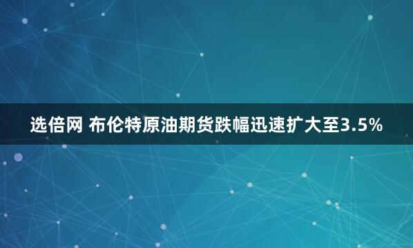 选倍网 布伦特原油期货跌幅迅速扩大至3.5%
