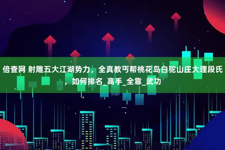 倍查网 射雕五大江湖势力，全真教丐帮桃花岛白驼山庄大理段氏，如何排名_高手_全靠_武功