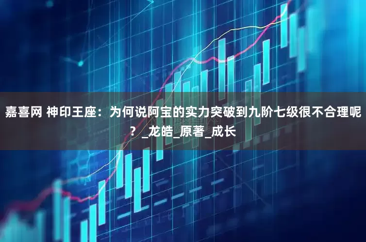 嘉喜网 神印王座：为何说阿宝的实力突破到九阶七级很不合理呢？_龙皓_原著_成长