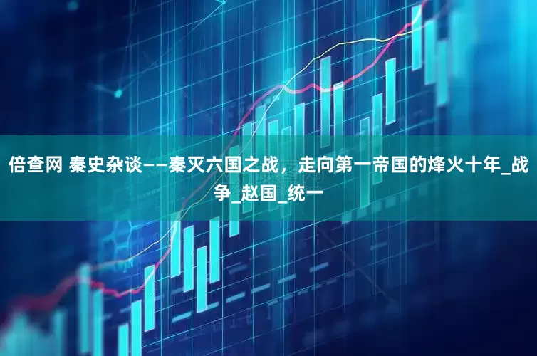 倍查网 秦史杂谈——秦灭六国之战，走向第一帝国的烽火十年_战争_赵国_统一
