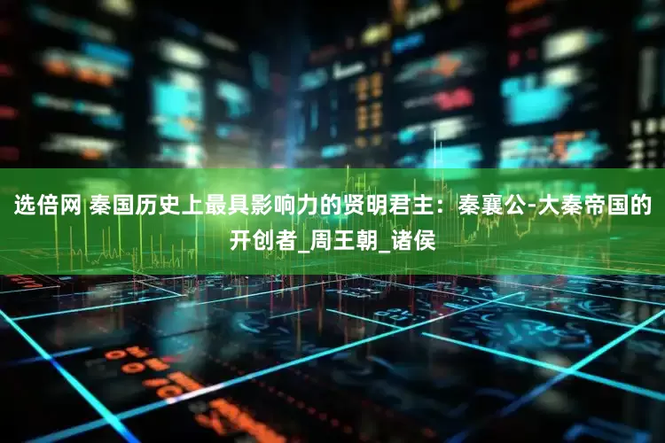 选倍网 秦国历史上最具影响力的贤明君主：秦襄公-大秦帝国的开创者_周王朝_诸侯
