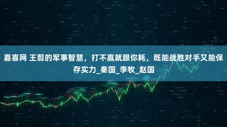 嘉喜网 王翦的军事智慧，打不赢就跟你耗，既能战胜对手又能保存实力_秦国_李牧_赵国