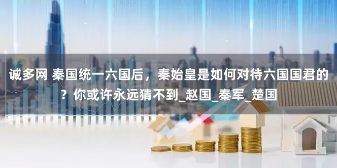 诚多网 秦国统一六国后，秦始皇是如何对待六国国君的？你或许永远猜不到_赵国_秦军_楚国