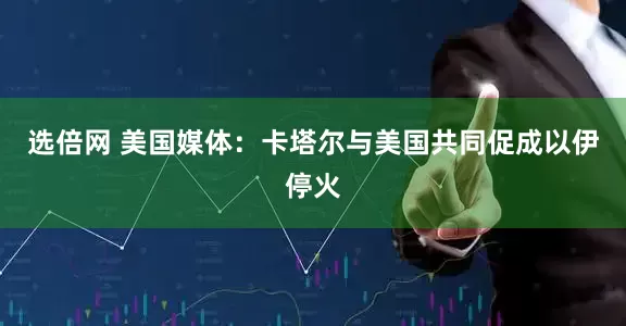 选倍网 美国媒体：卡塔尔与美国共同促成以伊停火