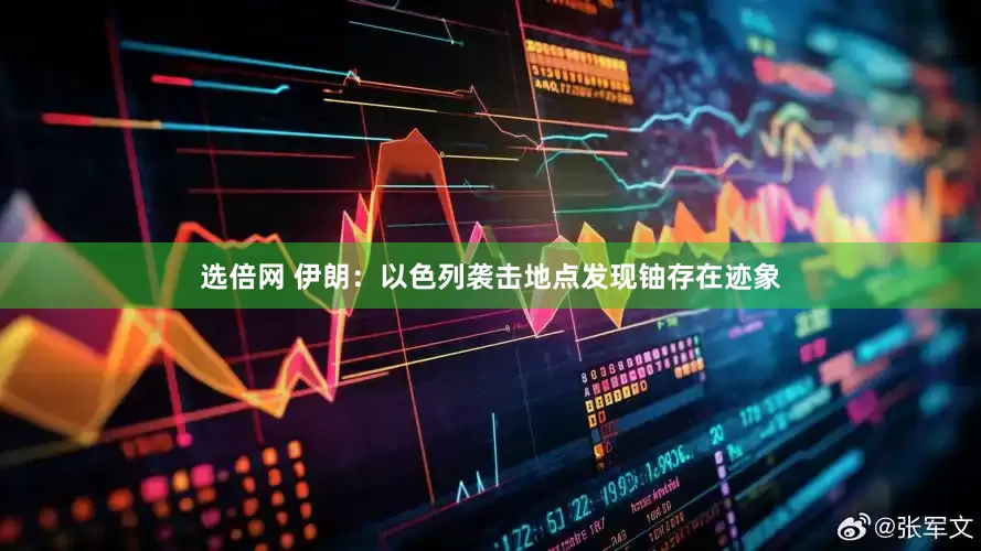 选倍网 伊朗：以色列袭击地点发现铀存在迹象