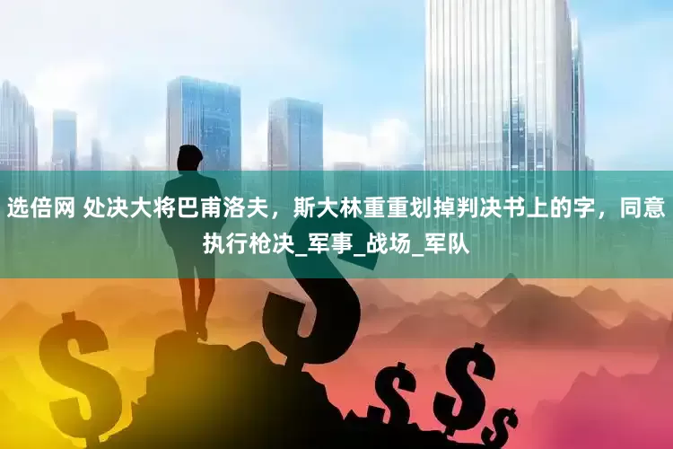 选倍网 处决大将巴甫洛夫，斯大林重重划掉判决书上的字，同意执行枪决_军事_战场_军队
