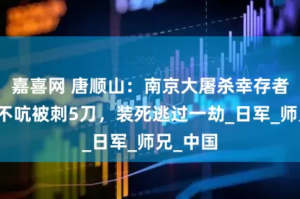 嘉喜网 唐顺山：南京大屠杀幸存者，一声不吭被刺5刀，装死逃过一劫_日军_师兄_中国