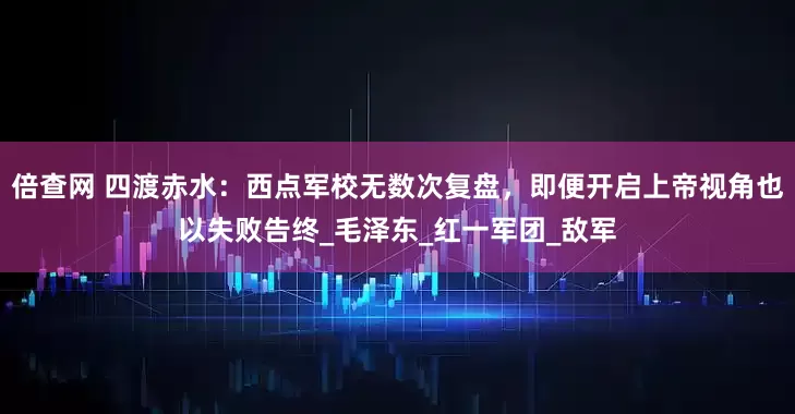 倍查网 四渡赤水：西点军校无数次复盘，即便开启上帝视角也以失败告终_毛泽东_红一军团_敌军