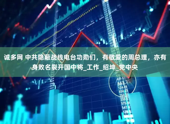 诚多网 中共隐蔽战线电台功勋们，有敬爱的周总理，亦有身败名裂开国中将_工作_绍坤_党中央