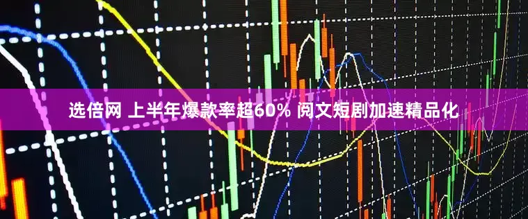 选倍网 上半年爆款率超60% 阅文短剧加速精品化