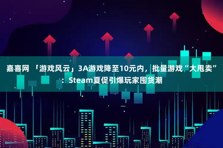 嘉喜网 「游戏风云」3A游戏降至10元内，批量游戏“大甩卖”：Steam夏促引爆玩家囤货潮