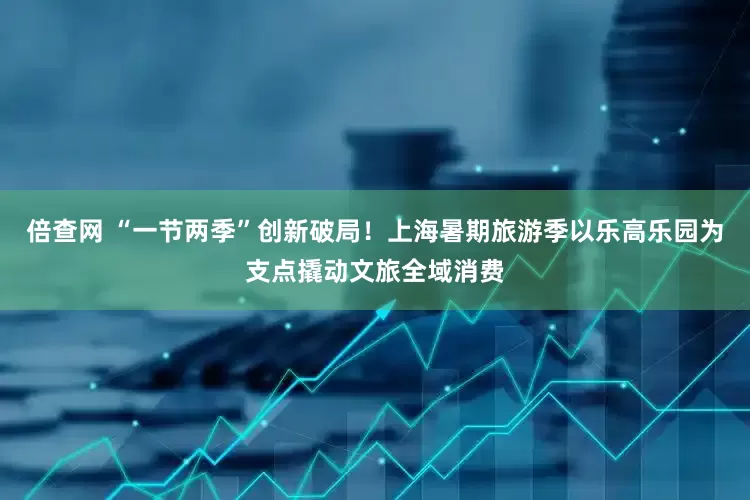 倍查网 “一节两季”创新破局！上海暑期旅游季以乐高乐园为支点撬动文旅全域消费