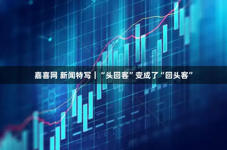 嘉喜网 新闻特写｜“头回客”变成了“回头客”