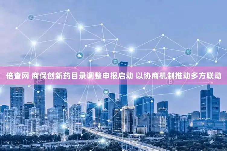 倍查网 商保创新药目录调整申报启动 以协商机制推动多方联动