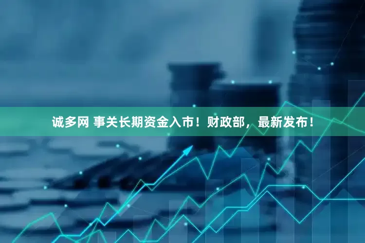诚多网 事关长期资金入市！财政部，最新发布！