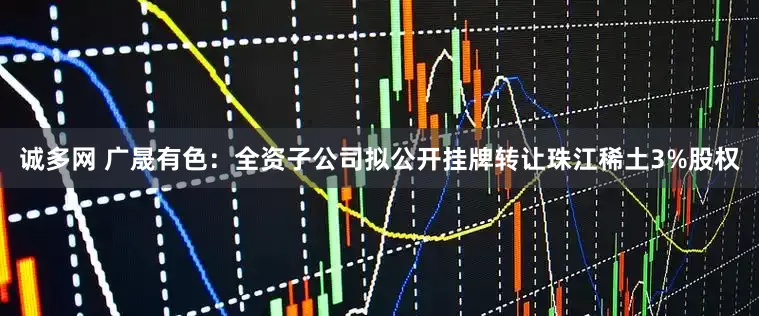 诚多网 广晟有色：全资子公司拟公开挂牌转让珠江稀土3%股权