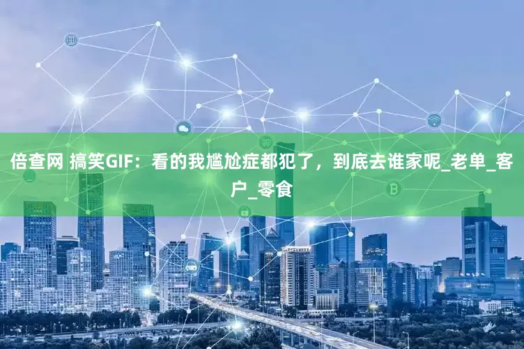 倍查网 搞笑GIF：看的我尴尬症都犯了，到底去谁家呢_老单_客户_零食