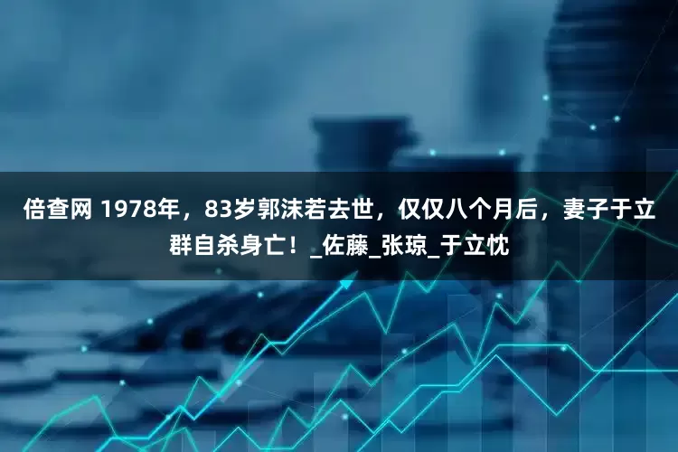 倍查网 1978年，83岁郭沫若去世，仅仅八个月后，妻子于立群自杀身亡！_佐藤_张琼_于立忱