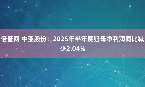倍查网 中亚股份：2025年半年度归母净利润同比减少2.04%