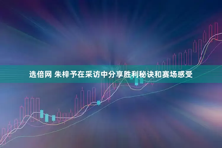 选倍网 朱梓予在采访中分享胜利秘诀和赛场感受