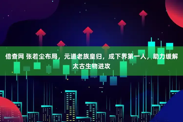 倍查网 张若尘布局，元道老族皇归，成下界第一人，助力缓解太古生物进攻