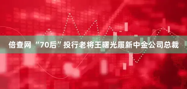 倍查网 “70后”投行老将王曙光履新中金公司总裁