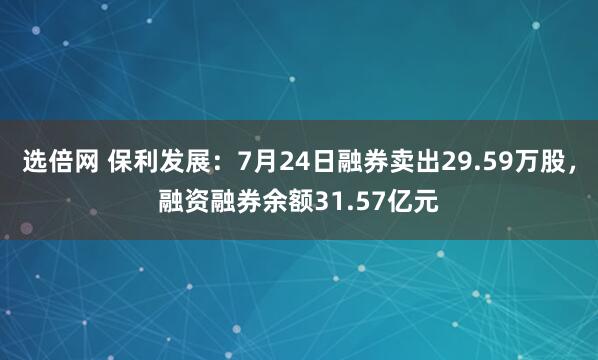 选倍网 保利发展：7月24日融券卖出29.59万股，融资融券余额31.57亿元