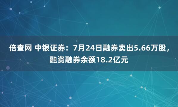 倍查网 中银证券：7月24日融券卖出5.66万股，融资融券余额18.2亿元